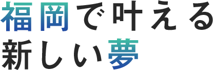 福岡で叶える、新しい夢。